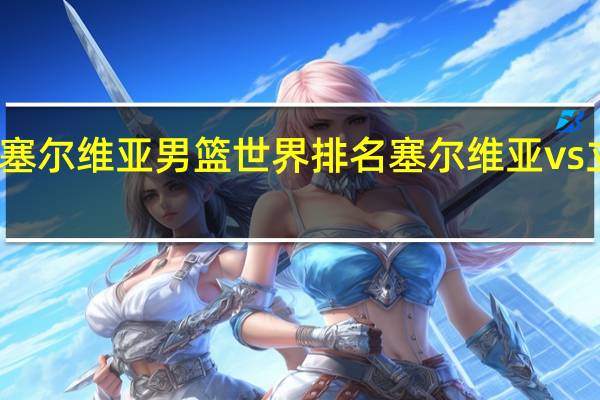 塞尔维亚男篮世界排名 塞尔维亚vs立陶宛