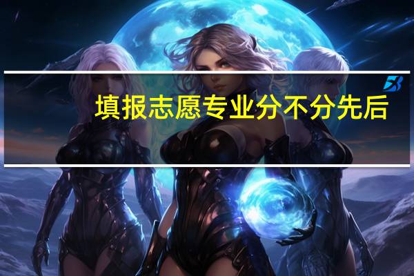 填报志愿专业分不分先后...就是报一个学校后选的专业分先后不