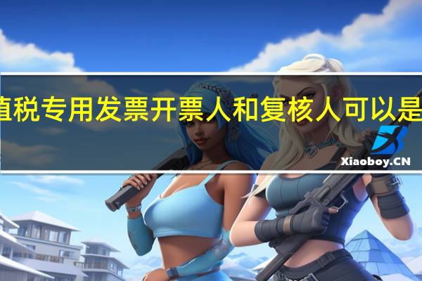 增值税专用发票开票人和复核人可以是管理员吗（增值税专用发票开票人和复核人）