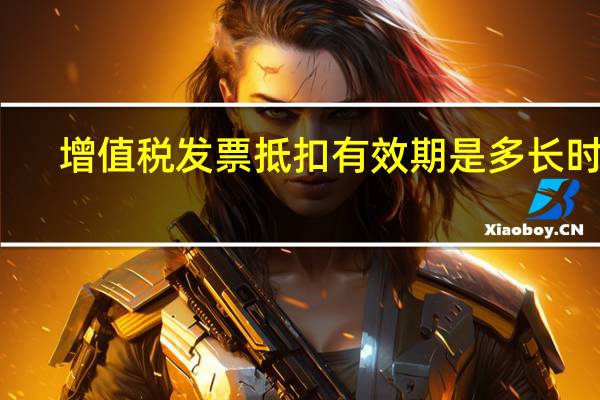 增值税发票抵扣有效期是多长时间（增值税发票抵扣有效期）