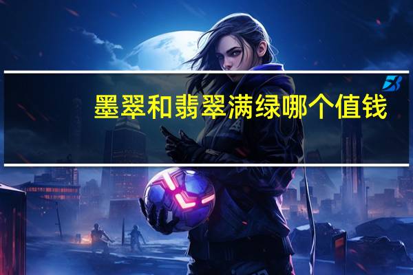 墨翠和翡翠满绿哪个值钱（墨翠和翡翠哪个好）