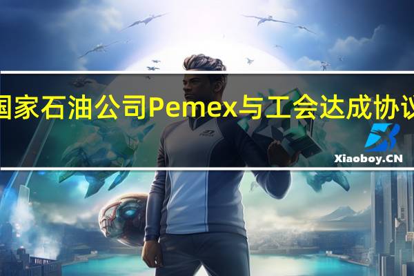 墨西哥国家石油公司Pemex与工会达成协议工人将涨薪5.5%