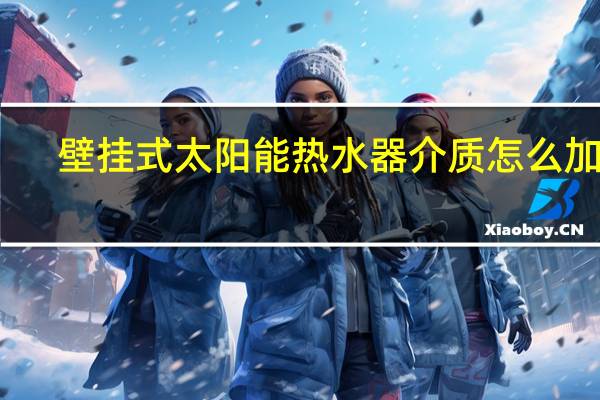 壁挂式太阳能热水器介质怎么加入(壁挂式太阳能热水器)