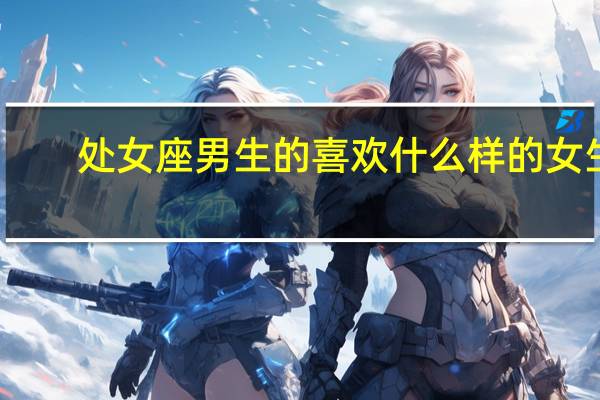 处女座男生的喜欢什么样的女生（处女座女生喜欢什么样的男生）