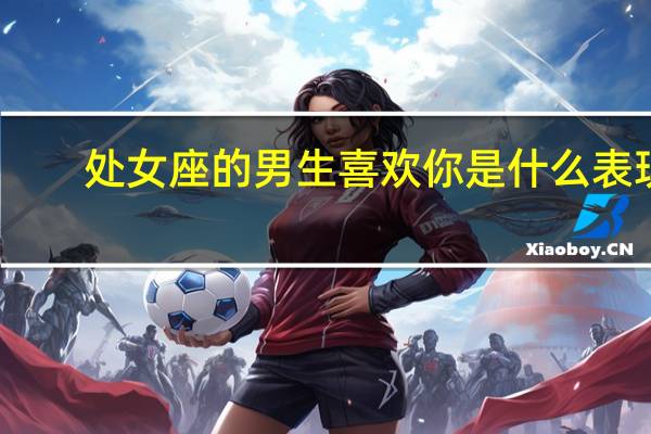 处女座的男生喜欢你是什么表现（处女座男生喜欢你的表现）