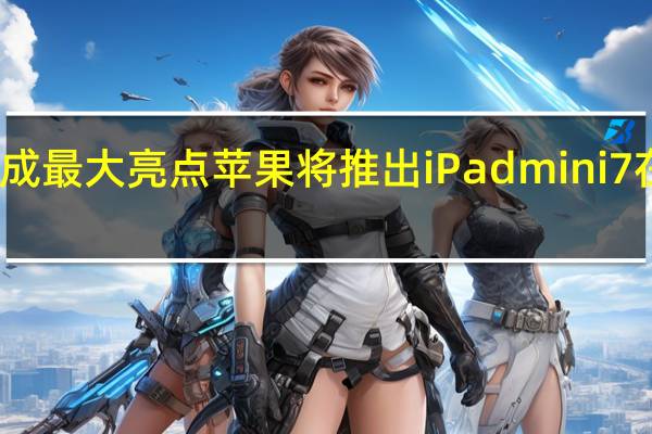 处理器成最大亮点 苹果将推出iPad mini 7在内多款平板