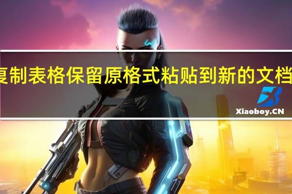 复制表格保留原格式粘贴到新的文档里如何（复制表格怎么保留原格式）