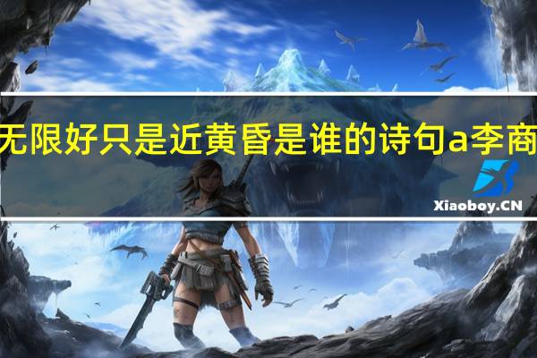 夕阳无限好只是近黄昏是谁的诗句a李商隐b骆宾王（夕阳无限好只是近黄昏是谁的诗句）