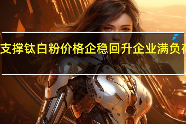 多因素支撑钛白粉价格企稳回升 企业满负荷生产赶订单