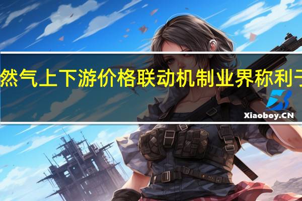 多地开启天然气上下游价格联动机制 业界称利于产业链良性发展