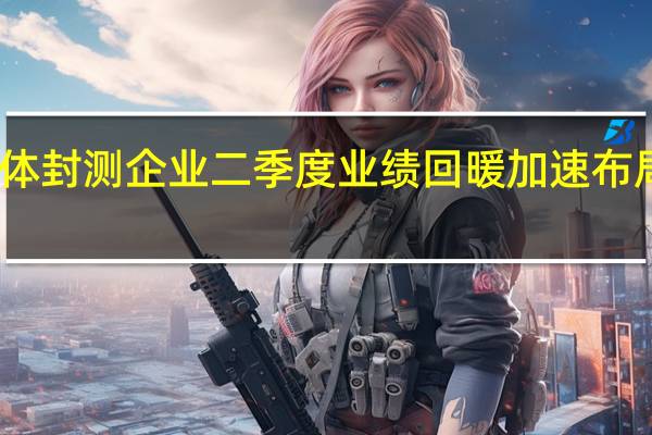 多家半导体封测企业二季度业绩回暖 加速布局先进封装技术