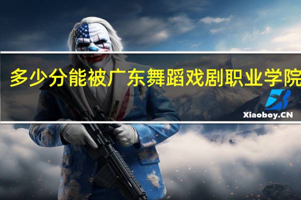 多少分能被广东舞蹈戏剧职业学院录取