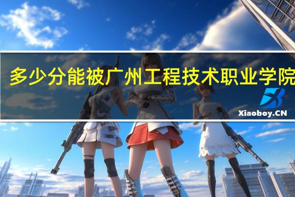 多少分能被广州工程技术职业学院录取