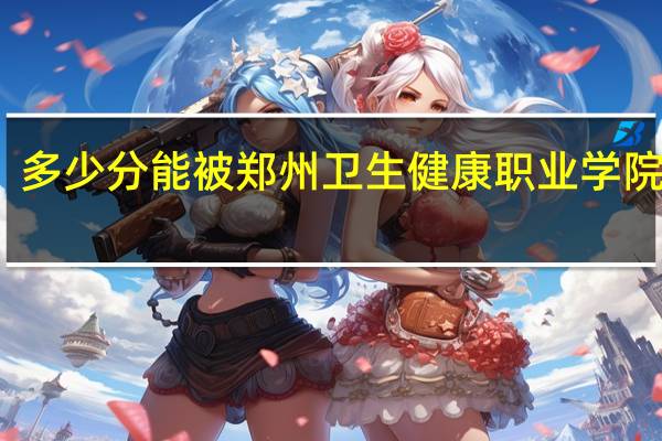 多少分能被郑州卫生健康职业学院录取