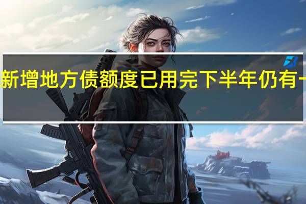 多省份新增地方债额度已用完 下半年仍有一定增发空间