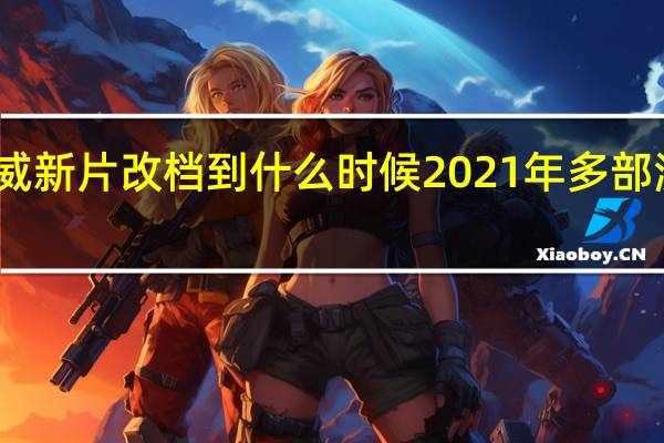 多部漫威新片改档到什么时候2021年多部漫威电影上映