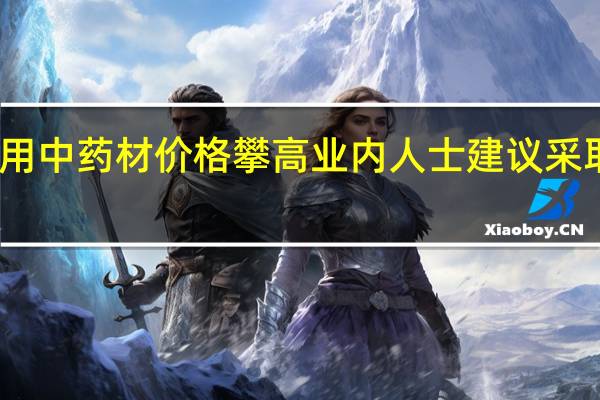 多重因素叠加致常用中药材价格攀高业内人士建议采取措施应对药材价格大涨