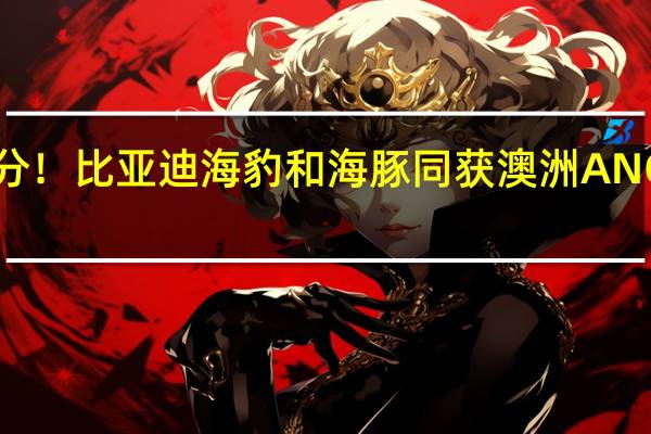 多项测试满分！比亚迪海豹和海豚同获澳洲ANCAP五星安全评级