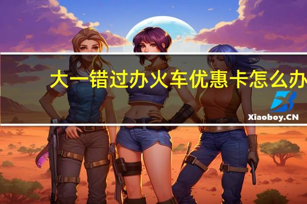 大一错过办火车优惠卡怎么办