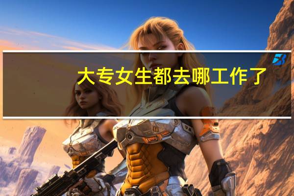 大专女生都去哪工作了