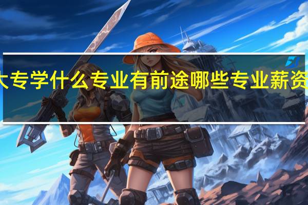 大专学什么专业有前途 哪些专业薪资待遇好