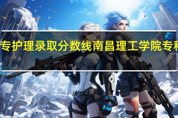 大专护理录取分数线 南昌理工学院专科分数线