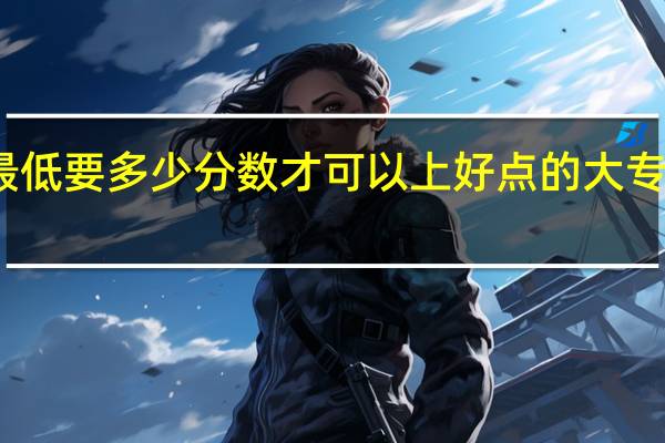 大专最低要多少分数才可以上 好点的大专分数是多少