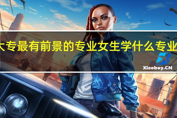 大专最有前景的专业女生 学什么专业最吃香