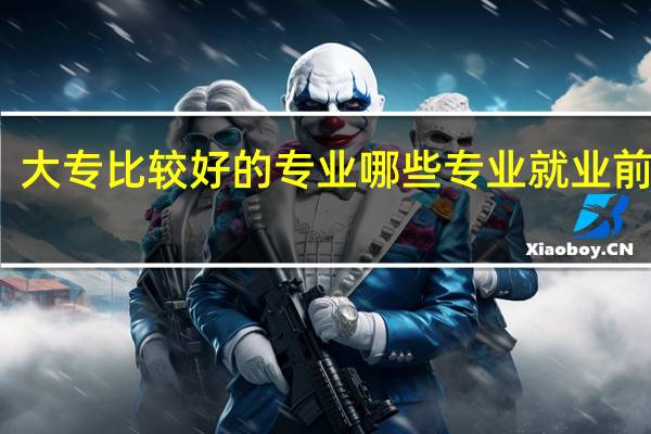 大专比较好的专业 哪些专业就业前景好