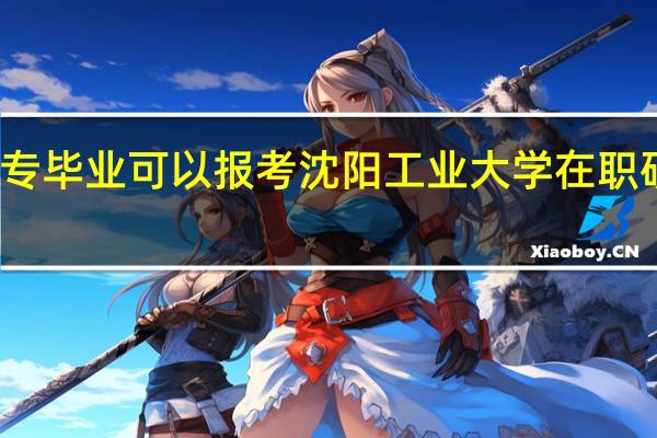 大专毕业可以报考沈阳工业大学在职研究生吗