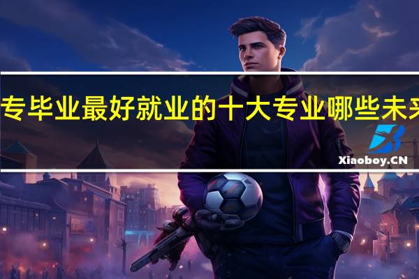 大专毕业最好就业的十大专业 哪些未来发展好