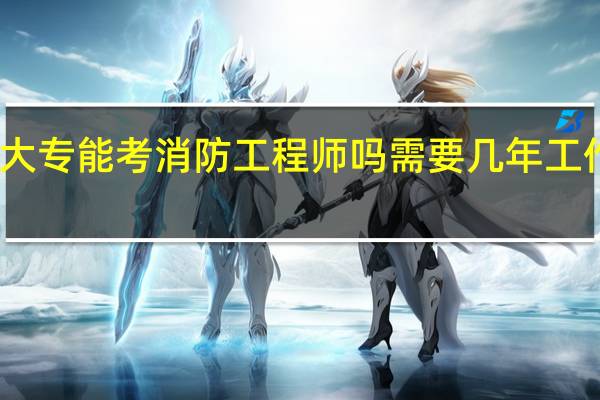 大专能考消防工程师吗 需要几年工作经验