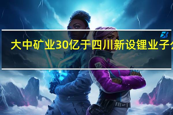 大中矿业30亿于四川新设锂业子公司