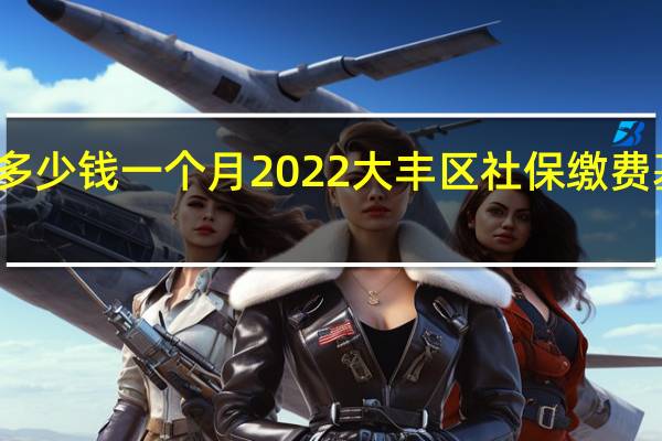 大丰区社保多少钱一个月　2022大丰区社保缴费基数及比例一览表