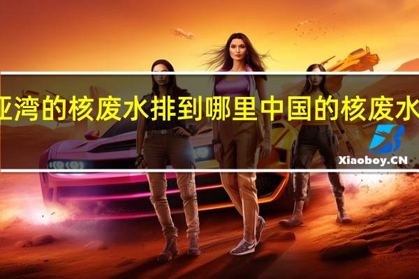 大亚湾的核废水排到哪里 中国的核废水去哪里了