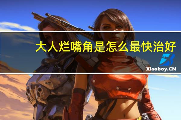大人烂嘴角是怎么最快治好(大人烂嘴角是怎么回事)
