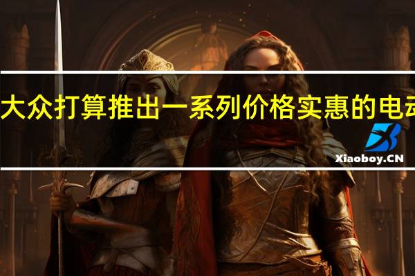 大众打算推出一系列价格实惠的电动汽车