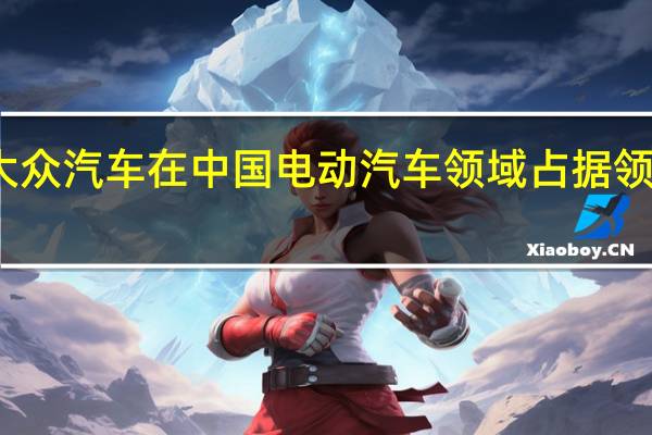 大众汽车在中国电动汽车领域占据领先地位