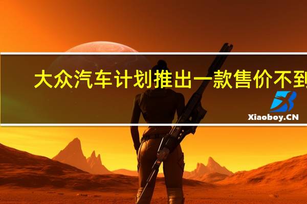 大众汽车计划推出一款售价不到2.3万美元的电动汽车 与特