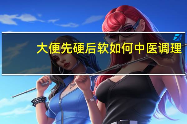 大便先硬后软如何中医调理（大便先硬后软如何调理）