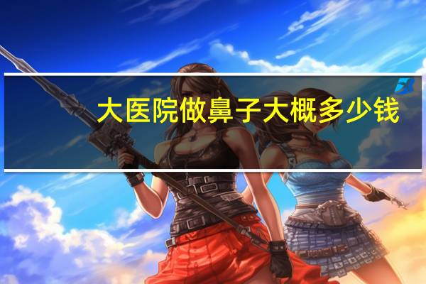 大医院做鼻子大概多少钱(隆鼻大概需要多少钱)