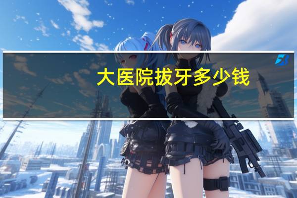 大医院拔牙多少钱(拔牙需要多少钱)