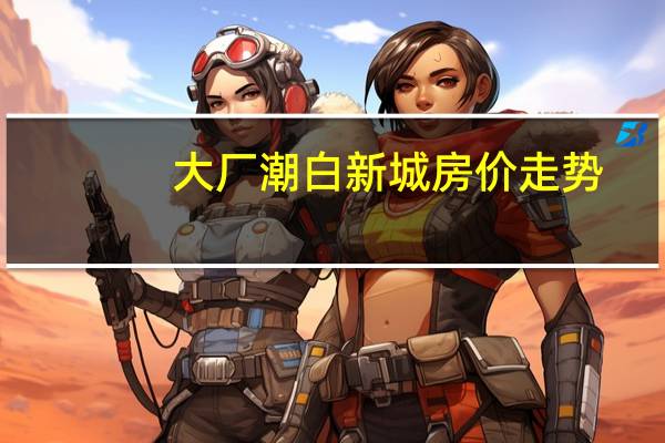 大厂潮白新城房价走势（大厂潮白新城房价）
