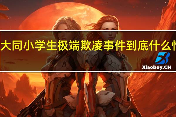 大同小学生极端欺凌事件 到底什么情况嘞