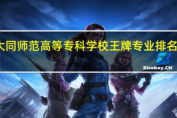 大同师范高等专科学校王牌专业排名一览表