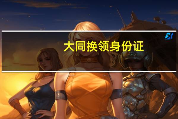 大同换领身份证（大同居民办理第二代居民身份证指南简介）