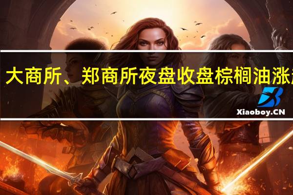 大商所、郑商所夜盘收盘 棕榈油涨超1%