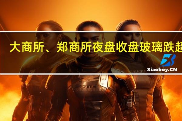 大商所、郑商所夜盘收盘 玻璃跌超2%
