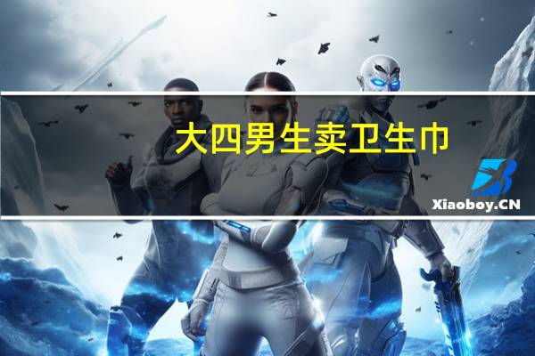 大四男生卖卫生巾（关于大四男生卖卫生巾的介绍）