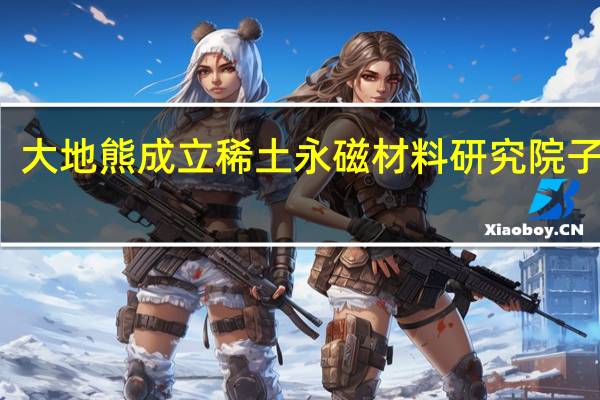 大地熊成立稀土永磁材料研究院子公司